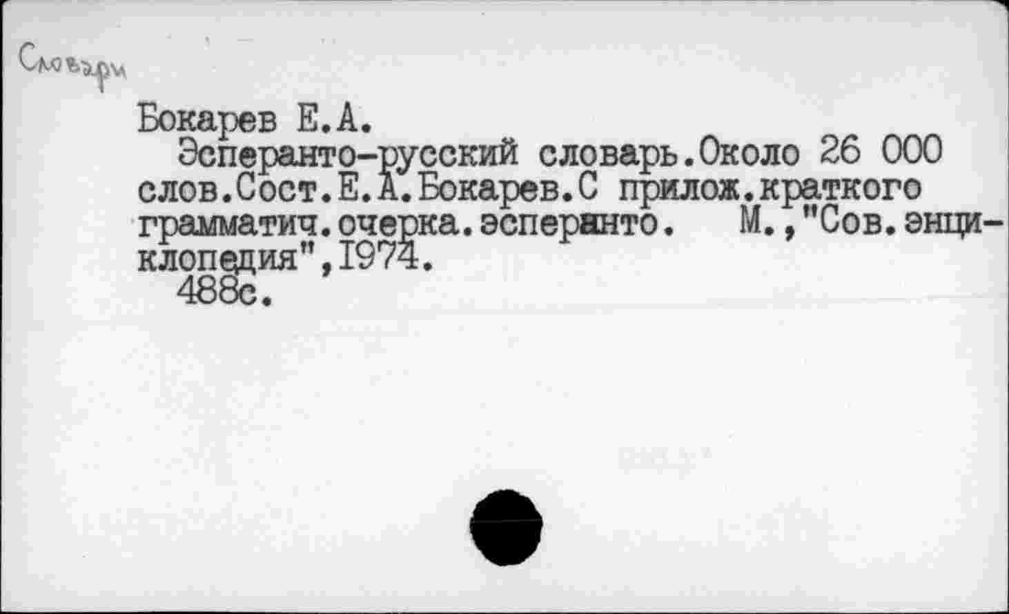 ﻿Бокарев Е.А.
Эсперанто-русский словарь.Около 26 000 слов. Сост.Е.А.Бокарев.С прилож.краткого грамматич. очерка, эсперанто.	М., ’’Сов. энци-
клопедия”, 1974.
488с.